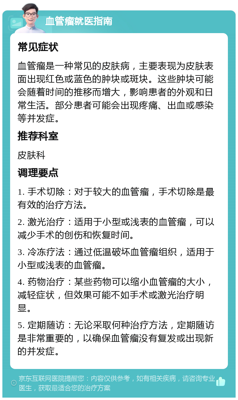 血管瘤就医指南 常见症状 血管瘤是一种常见的皮肤病，主要表现为皮肤表面出现红色或蓝色的肿块或斑块。这些肿块可能会随着时间的推移而增大，影响患者的外观和日常生活。部分患者可能会出现疼痛、出血或感染等并发症。 推荐科室 皮肤科 调理要点 1. 手术切除：对于较大的血管瘤，手术切除是最有效的治疗方法。 2. 激光治疗：适用于小型或浅表的血管瘤，可以减少手术的创伤和恢复时间。 3. 冷冻疗法：通过低温破坏血管瘤组织，适用于小型或浅表的血管瘤。 4. 药物治疗：某些药物可以缩小血管瘤的大小，减轻症状，但效果可能不如手术或激光治疗明显。 5. 定期随访：无论采取何种治疗方法，定期随访是非常重要的，以确保血管瘤没有复发或出现新的并发症。