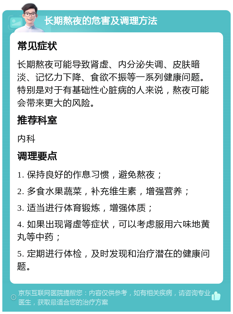 长期熬夜的危害及调理方法 常见症状 长期熬夜可能导致肾虚、内分泌失调、皮肤暗淡、记忆力下降、食欲不振等一系列健康问题。特别是对于有基础性心脏病的人来说，熬夜可能会带来更大的风险。 推荐科室 内科 调理要点 1. 保持良好的作息习惯，避免熬夜； 2. 多食水果蔬菜，补充维生素，增强营养； 3. 适当进行体育锻炼，增强体质； 4. 如果出现肾虚等症状，可以考虑服用六味地黄丸等中药； 5. 定期进行体检，及时发现和治疗潜在的健康问题。