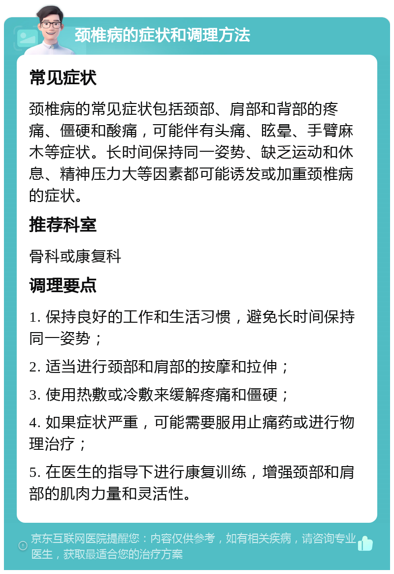 颈椎病的症状和调理方法 常见症状 颈椎病的常见症状包括颈部、肩部和背部的疼痛、僵硬和酸痛，可能伴有头痛、眩晕、手臂麻木等症状。长时间保持同一姿势、缺乏运动和休息、精神压力大等因素都可能诱发或加重颈椎病的症状。 推荐科室 骨科或康复科 调理要点 1. 保持良好的工作和生活习惯，避免长时间保持同一姿势； 2. 适当进行颈部和肩部的按摩和拉伸； 3. 使用热敷或冷敷来缓解疼痛和僵硬； 4. 如果症状严重，可能需要服用止痛药或进行物理治疗； 5. 在医生的指导下进行康复训练，增强颈部和肩部的肌肉力量和灵活性。