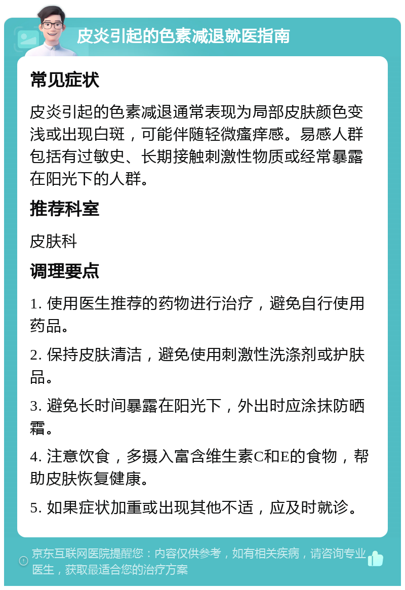 皮炎引起的色素减退就医指南 常见症状 皮炎引起的色素减退通常表现为局部皮肤颜色变浅或出现白斑，可能伴随轻微瘙痒感。易感人群包括有过敏史、长期接触刺激性物质或经常暴露在阳光下的人群。 推荐科室 皮肤科 调理要点 1. 使用医生推荐的药物进行治疗，避免自行使用药品。 2. 保持皮肤清洁，避免使用刺激性洗涤剂或护肤品。 3. 避免长时间暴露在阳光下，外出时应涂抹防晒霜。 4. 注意饮食，多摄入富含维生素C和E的食物，帮助皮肤恢复健康。 5. 如果症状加重或出现其他不适，应及时就诊。