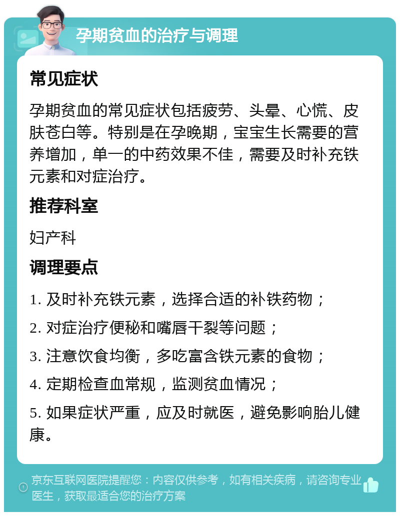 孕期贫血的治疗与调理 常见症状 孕期贫血的常见症状包括疲劳、头晕、心慌、皮肤苍白等。特别是在孕晚期，宝宝生长需要的营养增加，单一的中药效果不佳，需要及时补充铁元素和对症治疗。 推荐科室 妇产科 调理要点 1. 及时补充铁元素，选择合适的补铁药物； 2. 对症治疗便秘和嘴唇干裂等问题； 3. 注意饮食均衡，多吃富含铁元素的食物； 4. 定期检查血常规，监测贫血情况； 5. 如果症状严重，应及时就医，避免影响胎儿健康。