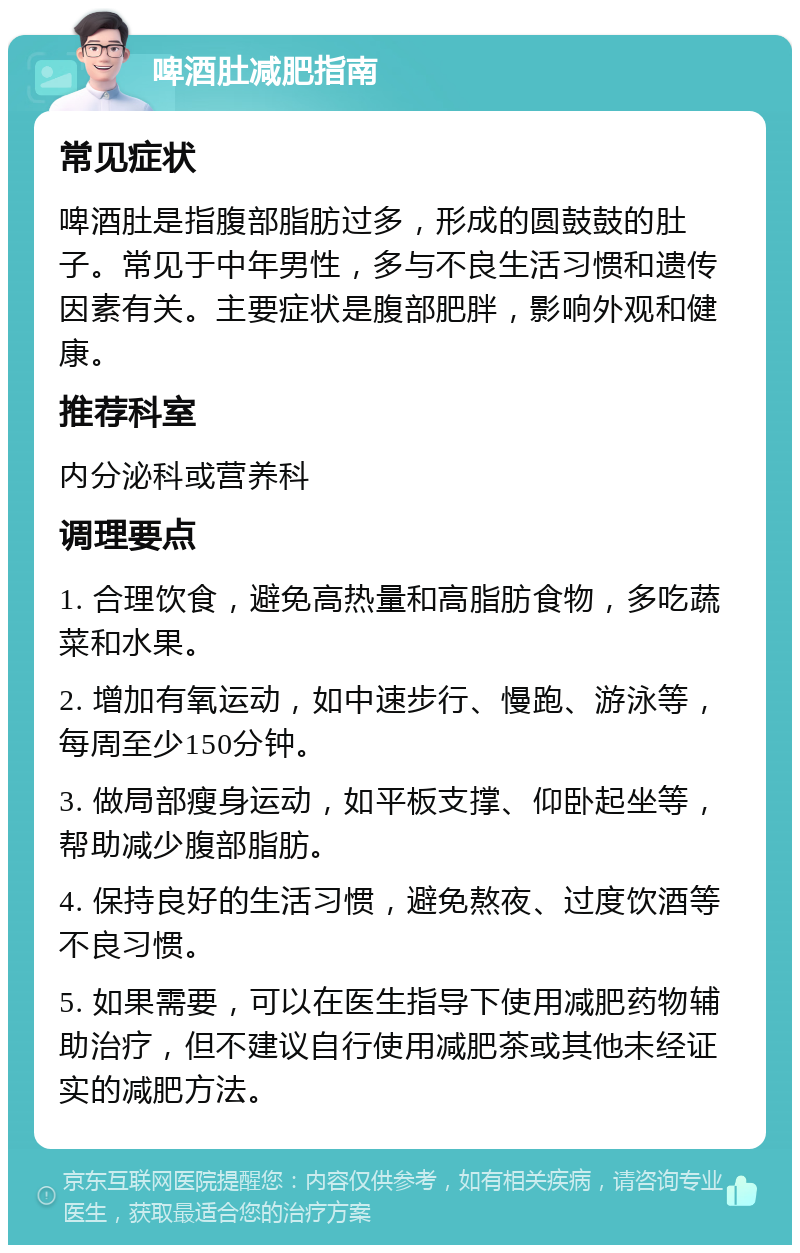 啤酒肚减肥指南 常见症状 啤酒肚是指腹部脂肪过多，形成的圆鼓鼓的肚子。常见于中年男性，多与不良生活习惯和遗传因素有关。主要症状是腹部肥胖，影响外观和健康。 推荐科室 内分泌科或营养科 调理要点 1. 合理饮食，避免高热量和高脂肪食物，多吃蔬菜和水果。 2. 增加有氧运动，如中速步行、慢跑、游泳等，每周至少150分钟。 3. 做局部瘦身运动，如平板支撑、仰卧起坐等，帮助减少腹部脂肪。 4. 保持良好的生活习惯，避免熬夜、过度饮酒等不良习惯。 5. 如果需要，可以在医生指导下使用减肥药物辅助治疗，但不建议自行使用减肥茶或其他未经证实的减肥方法。