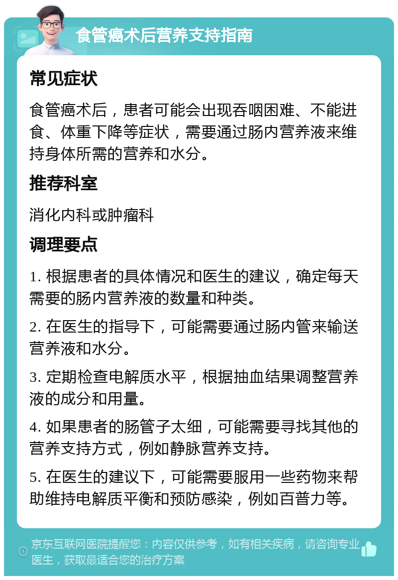 食管癌术后营养支持指南 常见症状 食管癌术后，患者可能会出现吞咽困难、不能进食、体重下降等症状，需要通过肠内营养液来维持身体所需的营养和水分。 推荐科室 消化内科或肿瘤科 调理要点 1. 根据患者的具体情况和医生的建议，确定每天需要的肠内营养液的数量和种类。 2. 在医生的指导下，可能需要通过肠内管来输送营养液和水分。 3. 定期检查电解质水平，根据抽血结果调整营养液的成分和用量。 4. 如果患者的肠管子太细，可能需要寻找其他的营养支持方式，例如静脉营养支持。 5. 在医生的建议下，可能需要服用一些药物来帮助维持电解质平衡和预防感染，例如百普力等。