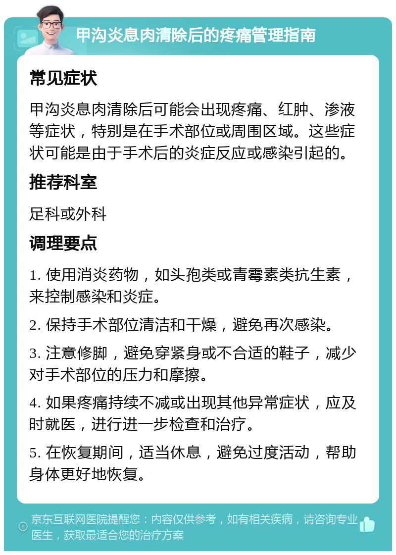 甲沟炎息肉清除后的疼痛管理指南 常见症状 甲沟炎息肉清除后可能会出现疼痛、红肿、渗液等症状，特别是在手术部位或周围区域。这些症状可能是由于手术后的炎症反应或感染引起的。 推荐科室 足科或外科 调理要点 1. 使用消炎药物，如头孢类或青霉素类抗生素，来控制感染和炎症。 2. 保持手术部位清洁和干燥，避免再次感染。 3. 注意修脚，避免穿紧身或不合适的鞋子，减少对手术部位的压力和摩擦。 4. 如果疼痛持续不减或出现其他异常症状，应及时就医，进行进一步检查和治疗。 5. 在恢复期间，适当休息，避免过度活动，帮助身体更好地恢复。