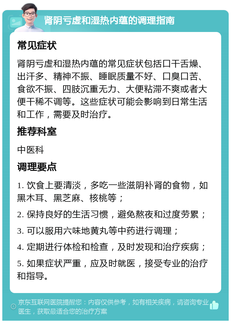 肾阴亏虚和湿热内蕴的调理指南 常见症状 肾阴亏虚和湿热内蕴的常见症状包括口干舌燥、出汗多、精神不振、睡眠质量不好、口臭口苦、食欲不振、四肢沉重无力、大便粘滞不爽或者大便干稀不调等。这些症状可能会影响到日常生活和工作，需要及时治疗。 推荐科室 中医科 调理要点 1. 饮食上要清淡，多吃一些滋阴补肾的食物，如黑木耳、黑芝麻、核桃等； 2. 保持良好的生活习惯，避免熬夜和过度劳累； 3. 可以服用六味地黄丸等中药进行调理； 4. 定期进行体检和检查，及时发现和治疗疾病； 5. 如果症状严重，应及时就医，接受专业的治疗和指导。