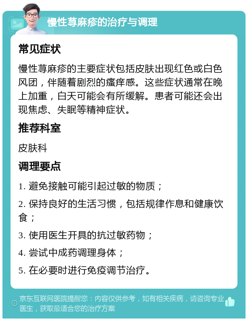 慢性荨麻疹的治疗与调理 常见症状 慢性荨麻疹的主要症状包括皮肤出现红色或白色风团，伴随着剧烈的瘙痒感。这些症状通常在晚上加重，白天可能会有所缓解。患者可能还会出现焦虑、失眠等精神症状。 推荐科室 皮肤科 调理要点 1. 避免接触可能引起过敏的物质； 2. 保持良好的生活习惯，包括规律作息和健康饮食； 3. 使用医生开具的抗过敏药物； 4. 尝试中成药调理身体； 5. 在必要时进行免疫调节治疗。