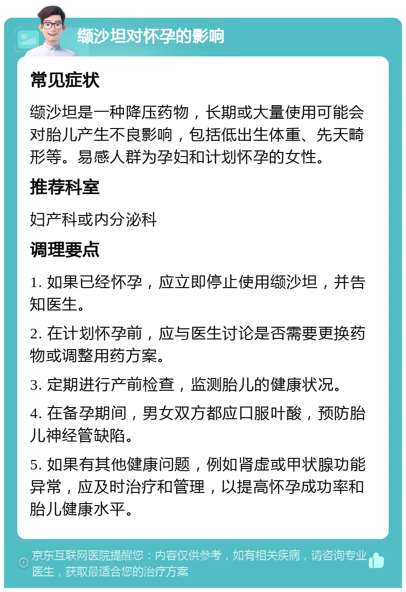 缬沙坦对怀孕的影响 常见症状 缬沙坦是一种降压药物，长期或大量使用可能会对胎儿产生不良影响，包括低出生体重、先天畸形等。易感人群为孕妇和计划怀孕的女性。 推荐科室 妇产科或内分泌科 调理要点 1. 如果已经怀孕，应立即停止使用缬沙坦，并告知医生。 2. 在计划怀孕前，应与医生讨论是否需要更换药物或调整用药方案。 3. 定期进行产前检查，监测胎儿的健康状况。 4. 在备孕期间，男女双方都应口服叶酸，预防胎儿神经管缺陷。 5. 如果有其他健康问题，例如肾虚或甲状腺功能异常，应及时治疗和管理，以提高怀孕成功率和胎儿健康水平。