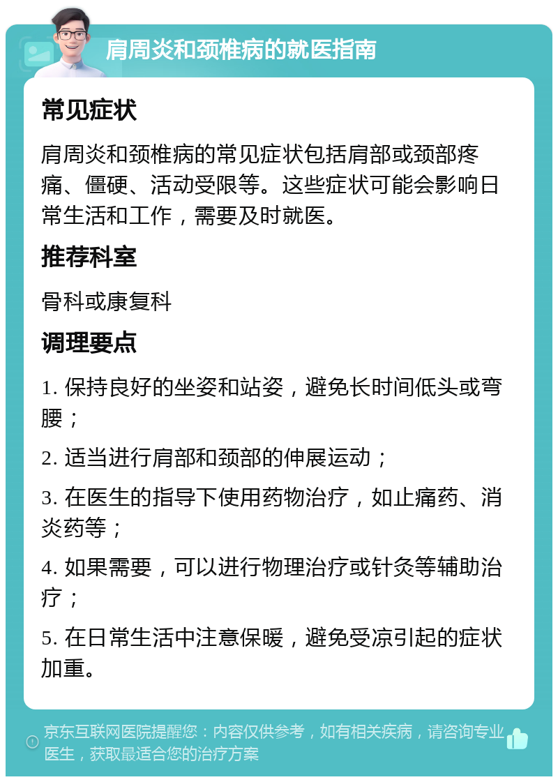 肩周炎和颈椎病的就医指南 常见症状 肩周炎和颈椎病的常见症状包括肩部或颈部疼痛、僵硬、活动受限等。这些症状可能会影响日常生活和工作，需要及时就医。 推荐科室 骨科或康复科 调理要点 1. 保持良好的坐姿和站姿，避免长时间低头或弯腰； 2. 适当进行肩部和颈部的伸展运动； 3. 在医生的指导下使用药物治疗，如止痛药、消炎药等； 4. 如果需要，可以进行物理治疗或针灸等辅助治疗； 5. 在日常生活中注意保暖，避免受凉引起的症状加重。