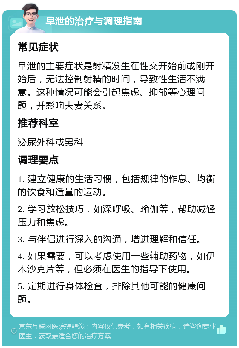 早泄的治疗与调理指南 常见症状 早泄的主要症状是射精发生在性交开始前或刚开始后，无法控制射精的时间，导致性生活不满意。这种情况可能会引起焦虑、抑郁等心理问题，并影响夫妻关系。 推荐科室 泌尿外科或男科 调理要点 1. 建立健康的生活习惯，包括规律的作息、均衡的饮食和适量的运动。 2. 学习放松技巧，如深呼吸、瑜伽等，帮助减轻压力和焦虑。 3. 与伴侣进行深入的沟通，增进理解和信任。 4. 如果需要，可以考虑使用一些辅助药物，如伊木沙克片等，但必须在医生的指导下使用。 5. 定期进行身体检查，排除其他可能的健康问题。