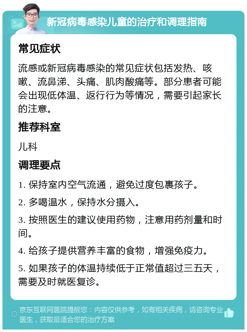 新冠病毒感染儿童的治疗和调理指南 常见症状 流感或新冠病毒感染的常见症状包括发热、咳嗽、流鼻涕、头痛、肌肉酸痛等。部分患者可能会出现低体温、返行行为等情况，需要引起家长的注意。 推荐科室 儿科 调理要点 1. 保持室内空气流通，避免过度包裹孩子。 2. 多喝温水，保持水分摄入。 3. 按照医生的建议使用药物，注意用药剂量和时间。 4. 给孩子提供营养丰富的食物，增强免疫力。 5. 如果孩子的体温持续低于正常值超过三五天，需要及时就医复诊。