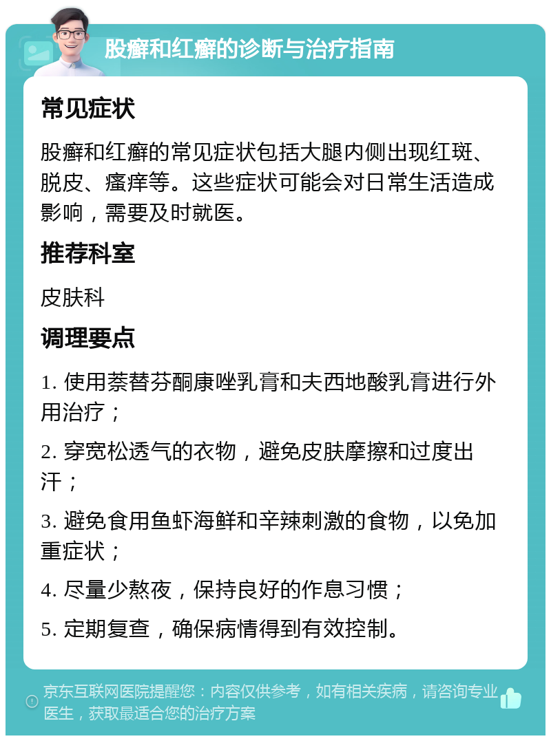 股癣和红癣的诊断与治疗指南 常见症状 股癣和红癣的常见症状包括大腿内侧出现红斑、脱皮、瘙痒等。这些症状可能会对日常生活造成影响，需要及时就医。 推荐科室 皮肤科 调理要点 1. 使用萘替芬酮康唑乳膏和夫西地酸乳膏进行外用治疗； 2. 穿宽松透气的衣物，避免皮肤摩擦和过度出汗； 3. 避免食用鱼虾海鲜和辛辣刺激的食物，以免加重症状； 4. 尽量少熬夜，保持良好的作息习惯； 5. 定期复查，确保病情得到有效控制。