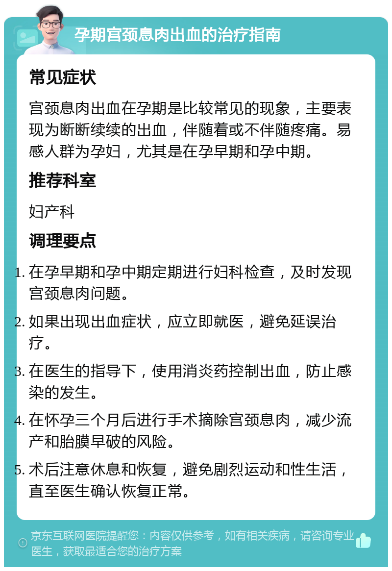 孕期宫颈息肉出血的治疗指南 常见症状 宫颈息肉出血在孕期是比较常见的现象，主要表现为断断续续的出血，伴随着或不伴随疼痛。易感人群为孕妇，尤其是在孕早期和孕中期。 推荐科室 妇产科 调理要点 在孕早期和孕中期定期进行妇科检查，及时发现宫颈息肉问题。 如果出现出血症状，应立即就医，避免延误治疗。 在医生的指导下，使用消炎药控制出血，防止感染的发生。 在怀孕三个月后进行手术摘除宫颈息肉，减少流产和胎膜早破的风险。 术后注意休息和恢复，避免剧烈运动和性生活，直至医生确认恢复正常。