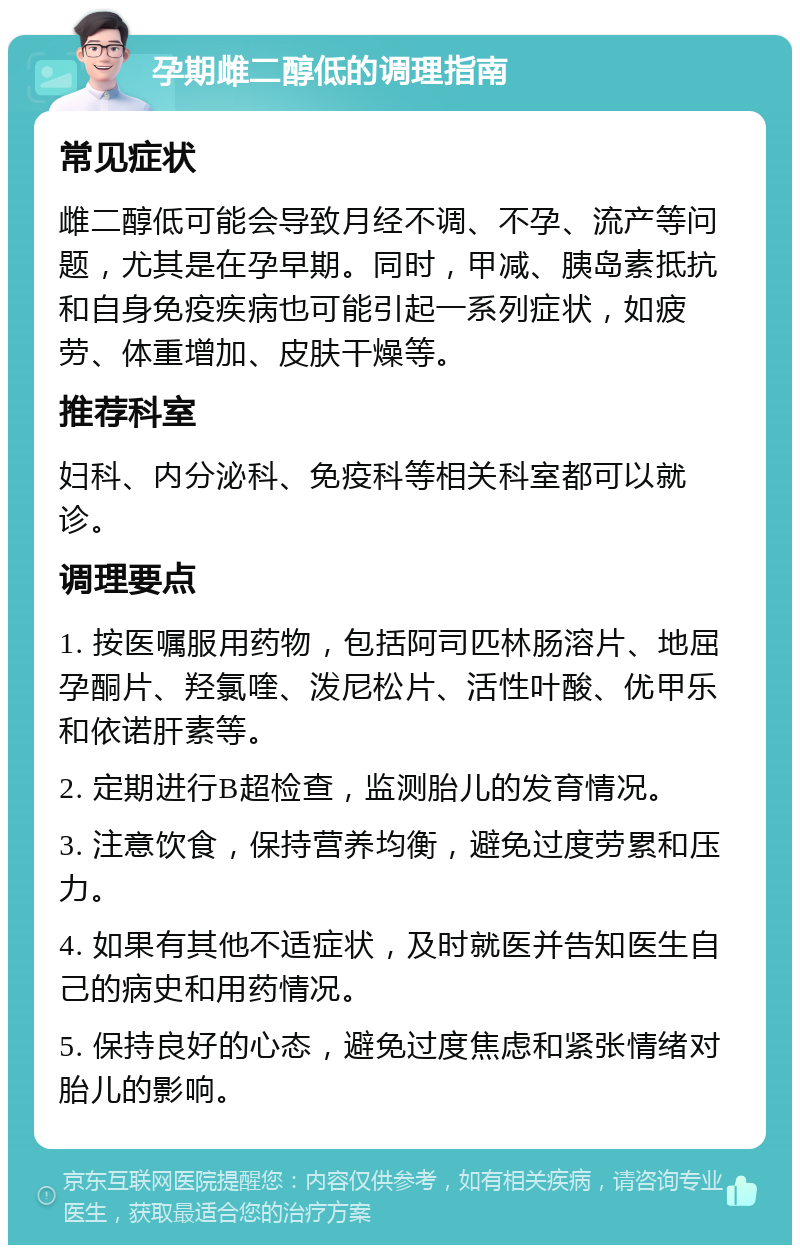 孕期雌二醇低的调理指南 常见症状 雌二醇低可能会导致月经不调、不孕、流产等问题，尤其是在孕早期。同时，甲减、胰岛素抵抗和自身免疫疾病也可能引起一系列症状，如疲劳、体重增加、皮肤干燥等。 推荐科室 妇科、内分泌科、免疫科等相关科室都可以就诊。 调理要点 1. 按医嘱服用药物，包括阿司匹林肠溶片、地屈孕酮片、羟氯喹、泼尼松片、活性叶酸、优甲乐和依诺肝素等。 2. 定期进行B超检查，监测胎儿的发育情况。 3. 注意饮食，保持营养均衡，避免过度劳累和压力。 4. 如果有其他不适症状，及时就医并告知医生自己的病史和用药情况。 5. 保持良好的心态，避免过度焦虑和紧张情绪对胎儿的影响。