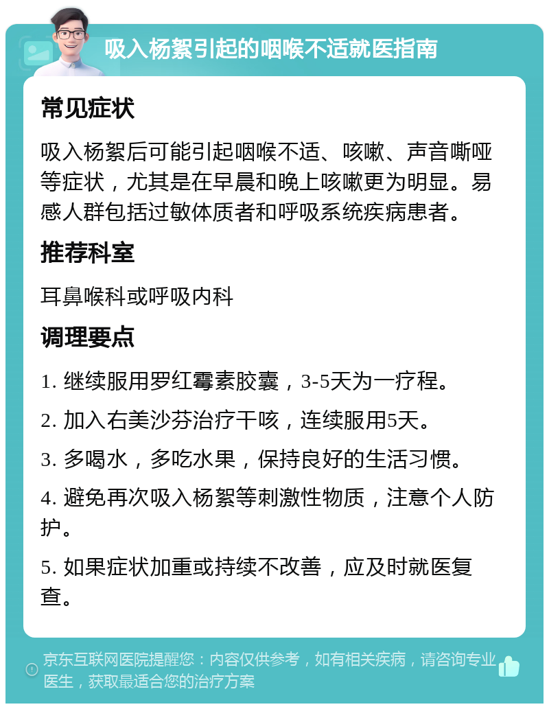 吸入杨絮引起的咽喉不适就医指南 常见症状 吸入杨絮后可能引起咽喉不适、咳嗽、声音嘶哑等症状，尤其是在早晨和晚上咳嗽更为明显。易感人群包括过敏体质者和呼吸系统疾病患者。 推荐科室 耳鼻喉科或呼吸内科 调理要点 1. 继续服用罗红霉素胶囊，3-5天为一疗程。 2. 加入右美沙芬治疗干咳，连续服用5天。 3. 多喝水，多吃水果，保持良好的生活习惯。 4. 避免再次吸入杨絮等刺激性物质，注意个人防护。 5. 如果症状加重或持续不改善，应及时就医复查。