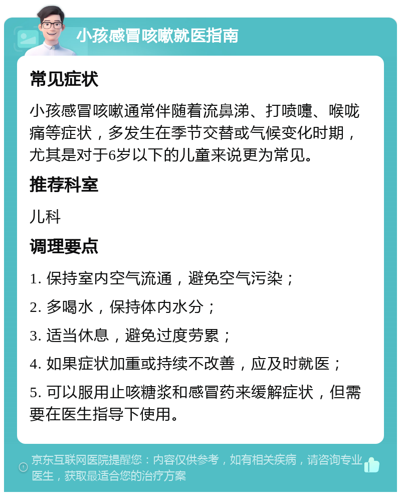 小孩感冒咳嗽就医指南 常见症状 小孩感冒咳嗽通常伴随着流鼻涕、打喷嚏、喉咙痛等症状，多发生在季节交替或气候变化时期，尤其是对于6岁以下的儿童来说更为常见。 推荐科室 儿科 调理要点 1. 保持室内空气流通，避免空气污染； 2. 多喝水，保持体内水分； 3. 适当休息，避免过度劳累； 4. 如果症状加重或持续不改善，应及时就医； 5. 可以服用止咳糖浆和感冒药来缓解症状，但需要在医生指导下使用。