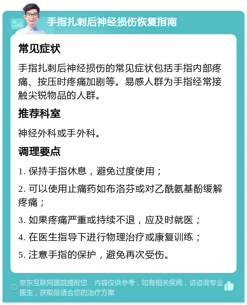 手指扎刺后神经损伤恢复指南 常见症状 手指扎刺后神经损伤的常见症状包括手指内部疼痛、按压时疼痛加剧等。易感人群为手指经常接触尖锐物品的人群。 推荐科室 神经外科或手外科。 调理要点 1. 保持手指休息，避免过度使用； 2. 可以使用止痛药如布洛芬或对乙酰氨基酚缓解疼痛； 3. 如果疼痛严重或持续不退，应及时就医； 4. 在医生指导下进行物理治疗或康复训练； 5. 注意手指的保护，避免再次受伤。