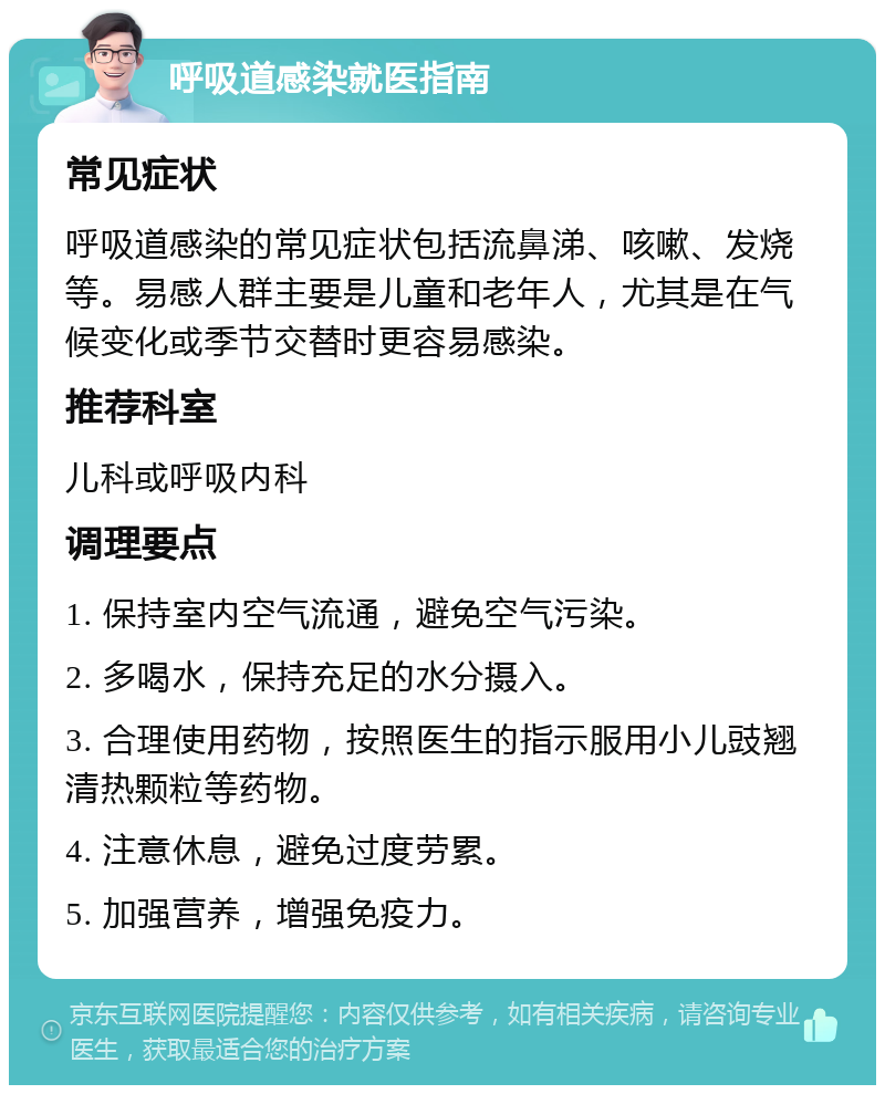 呼吸道感染就医指南 常见症状 呼吸道感染的常见症状包括流鼻涕、咳嗽、发烧等。易感人群主要是儿童和老年人，尤其是在气候变化或季节交替时更容易感染。 推荐科室 儿科或呼吸内科 调理要点 1. 保持室内空气流通，避免空气污染。 2. 多喝水，保持充足的水分摄入。 3. 合理使用药物，按照医生的指示服用小儿豉翘清热颗粒等药物。 4. 注意休息，避免过度劳累。 5. 加强营养，增强免疫力。