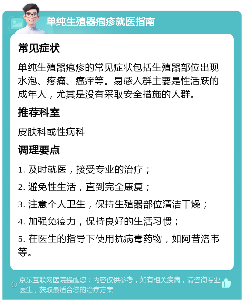 单纯生殖器疱疹就医指南 常见症状 单纯生殖器疱疹的常见症状包括生殖器部位出现水泡、疼痛、瘙痒等。易感人群主要是性活跃的成年人，尤其是没有采取安全措施的人群。 推荐科室 皮肤科或性病科 调理要点 1. 及时就医，接受专业的治疗； 2. 避免性生活，直到完全康复； 3. 注意个人卫生，保持生殖器部位清洁干燥； 4. 加强免疫力，保持良好的生活习惯； 5. 在医生的指导下使用抗病毒药物，如阿昔洛韦等。