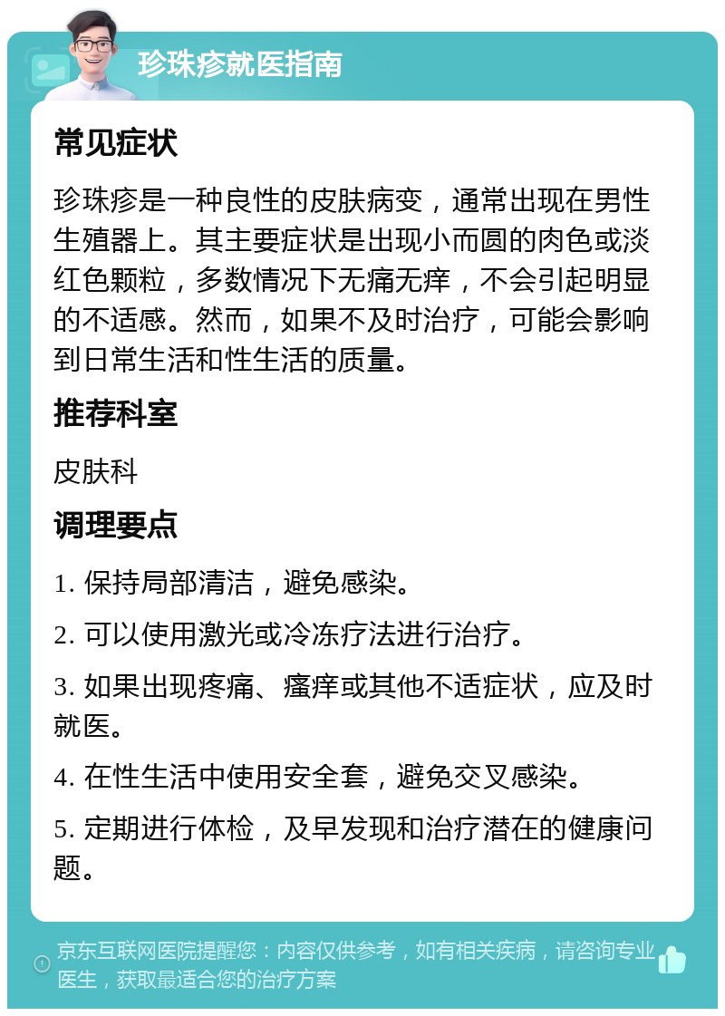 珍珠疹就医指南 常见症状 珍珠疹是一种良性的皮肤病变，通常出现在男性生殖器上。其主要症状是出现小而圆的肉色或淡红色颗粒，多数情况下无痛无痒，不会引起明显的不适感。然而，如果不及时治疗，可能会影响到日常生活和性生活的质量。 推荐科室 皮肤科 调理要点 1. 保持局部清洁，避免感染。 2. 可以使用激光或冷冻疗法进行治疗。 3. 如果出现疼痛、瘙痒或其他不适症状，应及时就医。 4. 在性生活中使用安全套，避免交叉感染。 5. 定期进行体检，及早发现和治疗潜在的健康问题。