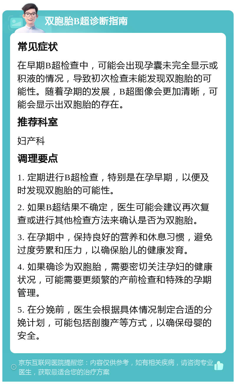 双胞胎B超诊断指南 常见症状 在早期B超检查中，可能会出现孕囊未完全显示或积液的情况，导致初次检查未能发现双胞胎的可能性。随着孕期的发展，B超图像会更加清晰，可能会显示出双胞胎的存在。 推荐科室 妇产科 调理要点 1. 定期进行B超检查，特别是在孕早期，以便及时发现双胞胎的可能性。 2. 如果B超结果不确定，医生可能会建议再次复查或进行其他检查方法来确认是否为双胞胎。 3. 在孕期中，保持良好的营养和休息习惯，避免过度劳累和压力，以确保胎儿的健康发育。 4. 如果确诊为双胞胎，需要密切关注孕妇的健康状况，可能需要更频繁的产前检查和特殊的孕期管理。 5. 在分娩前，医生会根据具体情况制定合适的分娩计划，可能包括剖腹产等方式，以确保母婴的安全。