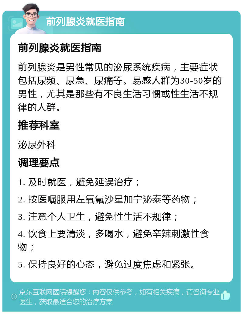 前列腺炎就医指南 前列腺炎就医指南 前列腺炎是男性常见的泌尿系统疾病，主要症状包括尿频、尿急、尿痛等。易感人群为30-50岁的男性，尤其是那些有不良生活习惯或性生活不规律的人群。 推荐科室 泌尿外科 调理要点 1. 及时就医，避免延误治疗； 2. 按医嘱服用左氧氟沙星加宁泌泰等药物； 3. 注意个人卫生，避免性生活不规律； 4. 饮食上要清淡，多喝水，避免辛辣刺激性食物； 5. 保持良好的心态，避免过度焦虑和紧张。