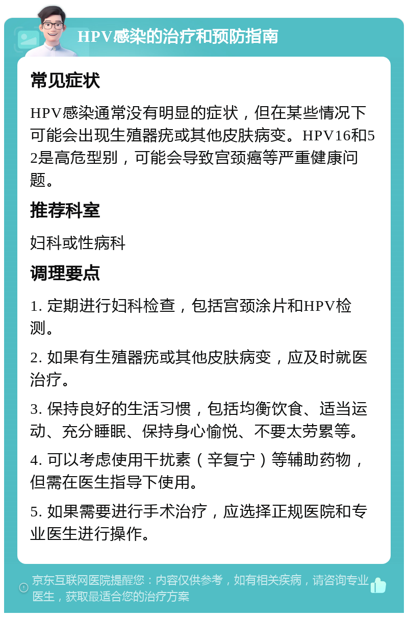 HPV感染的治疗和预防指南 常见症状 HPV感染通常没有明显的症状，但在某些情况下可能会出现生殖器疣或其他皮肤病变。HPV16和52是高危型别，可能会导致宫颈癌等严重健康问题。 推荐科室 妇科或性病科 调理要点 1. 定期进行妇科检查，包括宫颈涂片和HPV检测。 2. 如果有生殖器疣或其他皮肤病变，应及时就医治疗。 3. 保持良好的生活习惯，包括均衡饮食、适当运动、充分睡眠、保持身心愉悦、不要太劳累等。 4. 可以考虑使用干扰素（辛复宁）等辅助药物，但需在医生指导下使用。 5. 如果需要进行手术治疗，应选择正规医院和专业医生进行操作。