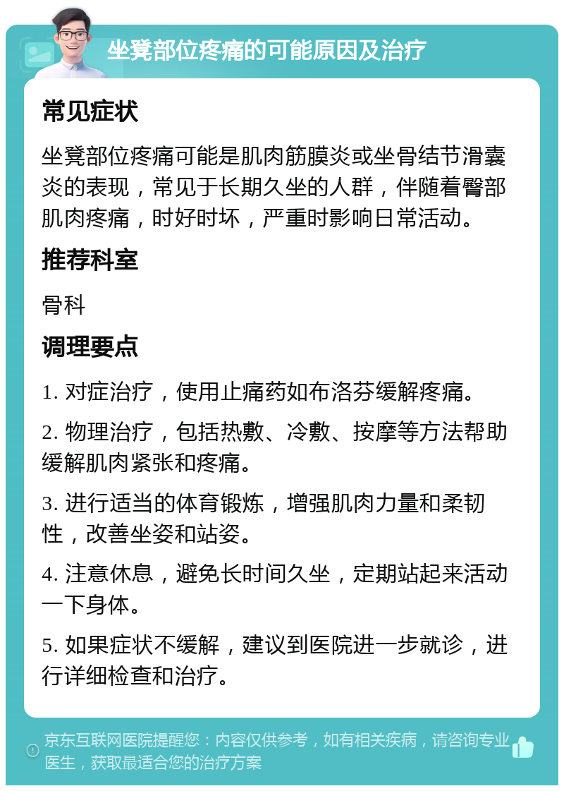 坐凳部位疼痛的可能原因及治疗 常见症状 坐凳部位疼痛可能是肌肉筋膜炎或坐骨结节滑囊炎的表现，常见于长期久坐的人群，伴随着臀部肌肉疼痛，时好时坏，严重时影响日常活动。 推荐科室 骨科 调理要点 1. 对症治疗，使用止痛药如布洛芬缓解疼痛。 2. 物理治疗，包括热敷、冷敷、按摩等方法帮助缓解肌肉紧张和疼痛。 3. 进行适当的体育锻炼，增强肌肉力量和柔韧性，改善坐姿和站姿。 4. 注意休息，避免长时间久坐，定期站起来活动一下身体。 5. 如果症状不缓解，建议到医院进一步就诊，进行详细检查和治疗。