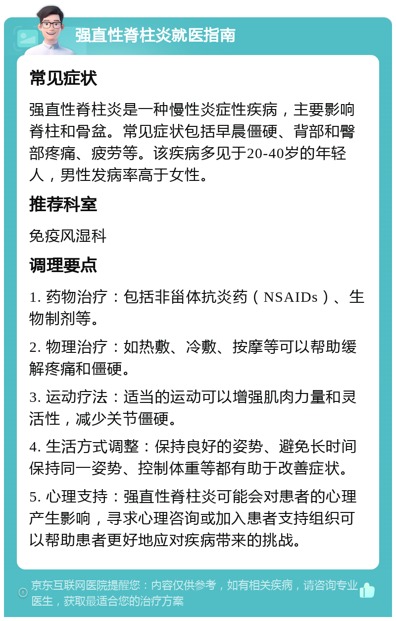 强直性脊柱炎就医指南 常见症状 强直性脊柱炎是一种慢性炎症性疾病，主要影响脊柱和骨盆。常见症状包括早晨僵硬、背部和臀部疼痛、疲劳等。该疾病多见于20-40岁的年轻人，男性发病率高于女性。 推荐科室 免疫风湿科 调理要点 1. 药物治疗：包括非甾体抗炎药（NSAIDs）、生物制剂等。 2. 物理治疗：如热敷、冷敷、按摩等可以帮助缓解疼痛和僵硬。 3. 运动疗法：适当的运动可以增强肌肉力量和灵活性，减少关节僵硬。 4. 生活方式调整：保持良好的姿势、避免长时间保持同一姿势、控制体重等都有助于改善症状。 5. 心理支持：强直性脊柱炎可能会对患者的心理产生影响，寻求心理咨询或加入患者支持组织可以帮助患者更好地应对疾病带来的挑战。