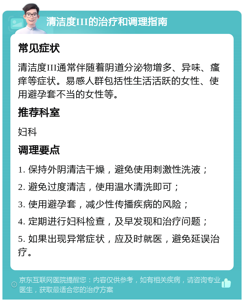 清洁度III的治疗和调理指南 常见症状 清洁度III通常伴随着阴道分泌物增多、异味、瘙痒等症状。易感人群包括性生活活跃的女性、使用避孕套不当的女性等。 推荐科室 妇科 调理要点 1. 保持外阴清洁干燥，避免使用刺激性洗液； 2. 避免过度清洁，使用温水清洗即可； 3. 使用避孕套，减少性传播疾病的风险； 4. 定期进行妇科检查，及早发现和治疗问题； 5. 如果出现异常症状，应及时就医，避免延误治疗。