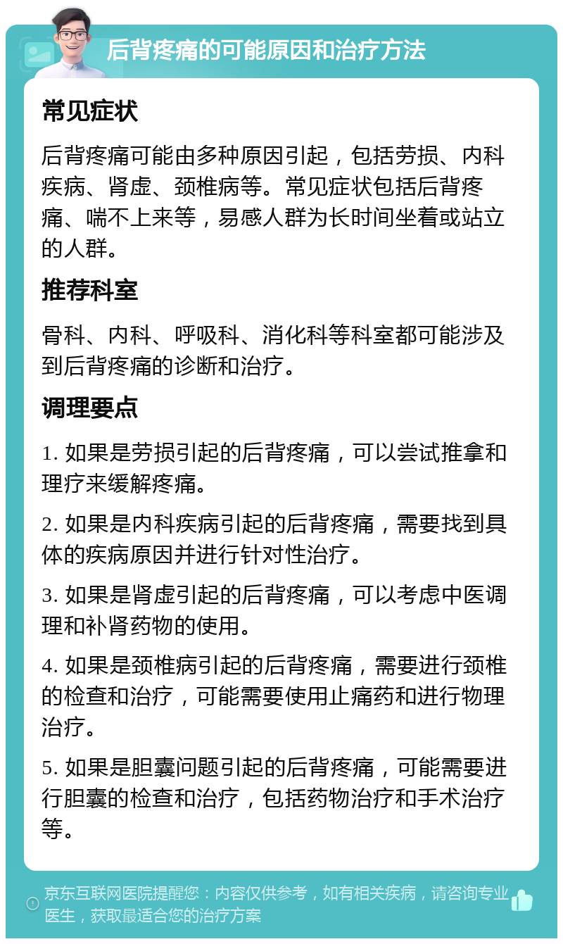 后背疼痛的可能原因和治疗方法 常见症状 后背疼痛可能由多种原因引起，包括劳损、内科疾病、肾虚、颈椎病等。常见症状包括后背疼痛、喘不上来等，易感人群为长时间坐着或站立的人群。 推荐科室 骨科、内科、呼吸科、消化科等科室都可能涉及到后背疼痛的诊断和治疗。 调理要点 1. 如果是劳损引起的后背疼痛，可以尝试推拿和理疗来缓解疼痛。 2. 如果是内科疾病引起的后背疼痛，需要找到具体的疾病原因并进行针对性治疗。 3. 如果是肾虚引起的后背疼痛，可以考虑中医调理和补肾药物的使用。 4. 如果是颈椎病引起的后背疼痛，需要进行颈椎的检查和治疗，可能需要使用止痛药和进行物理治疗。 5. 如果是胆囊问题引起的后背疼痛，可能需要进行胆囊的检查和治疗，包括药物治疗和手术治疗等。