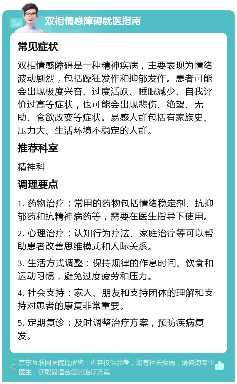 双相情感障碍就医指南 常见症状 双相情感障碍是一种精神疾病，主要表现为情绪波动剧烈，包括躁狂发作和抑郁发作。患者可能会出现极度兴奋、过度活跃、睡眠减少、自我评价过高等症状，也可能会出现悲伤、绝望、无助、食欲改变等症状。易感人群包括有家族史、压力大、生活环境不稳定的人群。 推荐科室 精神科 调理要点 1. 药物治疗：常用的药物包括情绪稳定剂、抗抑郁药和抗精神病药等，需要在医生指导下使用。 2. 心理治疗：认知行为疗法、家庭治疗等可以帮助患者改善思维模式和人际关系。 3. 生活方式调整：保持规律的作息时间、饮食和运动习惯，避免过度疲劳和压力。 4. 社会支持：家人、朋友和支持团体的理解和支持对患者的康复非常重要。 5. 定期复诊：及时调整治疗方案，预防疾病复发。