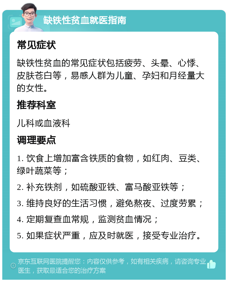 缺铁性贫血就医指南 常见症状 缺铁性贫血的常见症状包括疲劳、头晕、心悸、皮肤苍白等，易感人群为儿童、孕妇和月经量大的女性。 推荐科室 儿科或血液科 调理要点 1. 饮食上增加富含铁质的食物，如红肉、豆类、绿叶蔬菜等； 2. 补充铁剂，如硫酸亚铁、富马酸亚铁等； 3. 维持良好的生活习惯，避免熬夜、过度劳累； 4. 定期复查血常规，监测贫血情况； 5. 如果症状严重，应及时就医，接受专业治疗。