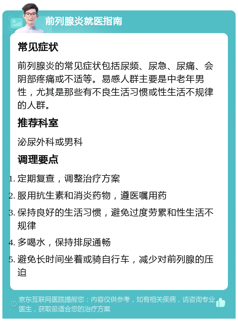 前列腺炎就医指南 常见症状 前列腺炎的常见症状包括尿频、尿急、尿痛、会阴部疼痛或不适等。易感人群主要是中老年男性，尤其是那些有不良生活习惯或性生活不规律的人群。 推荐科室 泌尿外科或男科 调理要点 定期复查，调整治疗方案 服用抗生素和消炎药物，遵医嘱用药 保持良好的生活习惯，避免过度劳累和性生活不规律 多喝水，保持排尿通畅 避免长时间坐着或骑自行车，减少对前列腺的压迫