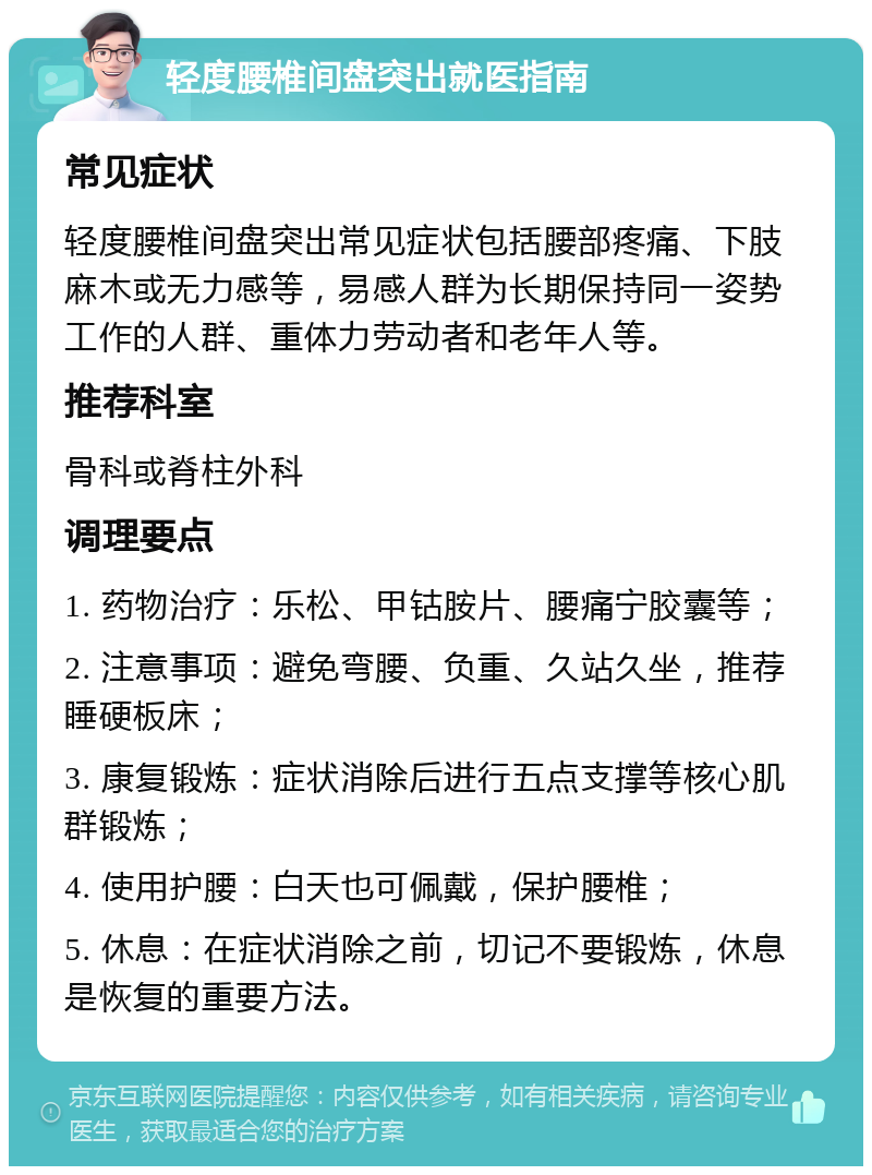 轻度腰椎间盘突出就医指南 常见症状 轻度腰椎间盘突出常见症状包括腰部疼痛、下肢麻木或无力感等，易感人群为长期保持同一姿势工作的人群、重体力劳动者和老年人等。 推荐科室 骨科或脊柱外科 调理要点 1. 药物治疗：乐松、甲钴胺片、腰痛宁胶囊等； 2. 注意事项：避免弯腰、负重、久站久坐，推荐睡硬板床； 3. 康复锻炼：症状消除后进行五点支撑等核心肌群锻炼； 4. 使用护腰：白天也可佩戴，保护腰椎； 5. 休息：在症状消除之前，切记不要锻炼，休息是恢复的重要方法。