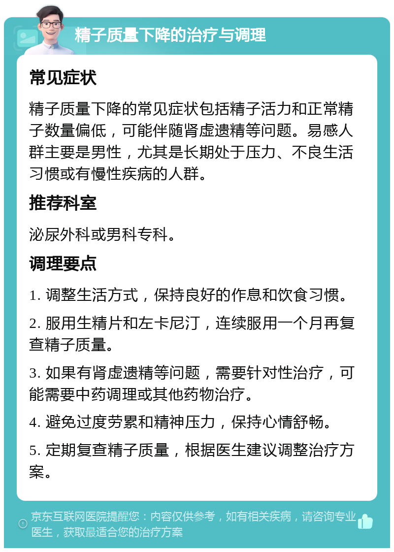 精子质量下降的治疗与调理 常见症状 精子质量下降的常见症状包括精子活力和正常精子数量偏低，可能伴随肾虚遗精等问题。易感人群主要是男性，尤其是长期处于压力、不良生活习惯或有慢性疾病的人群。 推荐科室 泌尿外科或男科专科。 调理要点 1. 调整生活方式，保持良好的作息和饮食习惯。 2. 服用生精片和左卡尼汀，连续服用一个月再复查精子质量。 3. 如果有肾虚遗精等问题，需要针对性治疗，可能需要中药调理或其他药物治疗。 4. 避免过度劳累和精神压力，保持心情舒畅。 5. 定期复查精子质量，根据医生建议调整治疗方案。