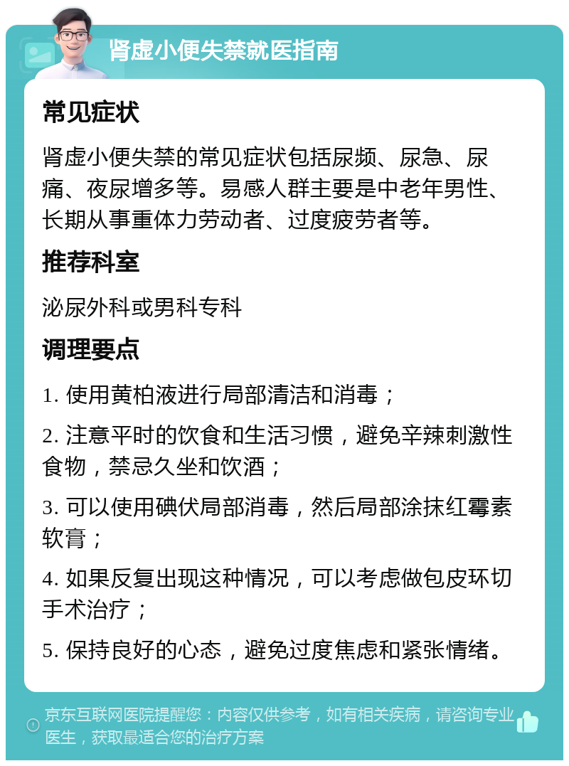 肾虚小便失禁就医指南 常见症状 肾虚小便失禁的常见症状包括尿频、尿急、尿痛、夜尿增多等。易感人群主要是中老年男性、长期从事重体力劳动者、过度疲劳者等。 推荐科室 泌尿外科或男科专科 调理要点 1. 使用黄柏液进行局部清洁和消毒； 2. 注意平时的饮食和生活习惯，避免辛辣刺激性食物，禁忌久坐和饮酒； 3. 可以使用碘伏局部消毒，然后局部涂抹红霉素软膏； 4. 如果反复出现这种情况，可以考虑做包皮环切手术治疗； 5. 保持良好的心态，避免过度焦虑和紧张情绪。