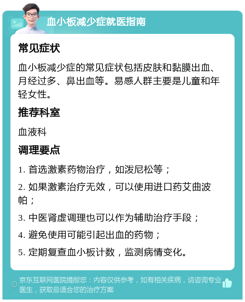 血小板减少症就医指南 常见症状 血小板减少症的常见症状包括皮肤和黏膜出血、月经过多、鼻出血等。易感人群主要是儿童和年轻女性。 推荐科室 血液科 调理要点 1. 首选激素药物治疗，如泼尼松等； 2. 如果激素治疗无效，可以使用进口药艾曲波帕； 3. 中医肾虚调理也可以作为辅助治疗手段； 4. 避免使用可能引起出血的药物； 5. 定期复查血小板计数，监测病情变化。