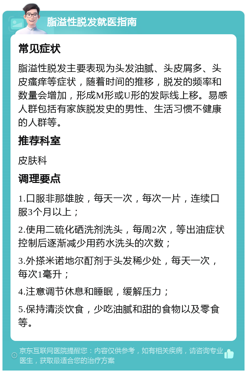 脂溢性脱发就医指南 常见症状 脂溢性脱发主要表现为头发油腻、头皮屑多、头皮瘙痒等症状，随着时间的推移，脱发的频率和数量会增加，形成M形或U形的发际线上移。易感人群包括有家族脱发史的男性、生活习惯不健康的人群等。 推荐科室 皮肤科 调理要点 1.口服非那雄胺，每天一次，每次一片，连续口服3个月以上； 2.使用二硫化硒洗剂洗头，每周2次，等出油症状控制后逐渐减少用药水洗头的次数； 3.外搽米诺地尔酊剂于头发稀少处，每天一次，每次1毫升； 4.注意调节休息和睡眠，缓解压力； 5.保持清淡饮食，少吃油腻和甜的食物以及零食等。