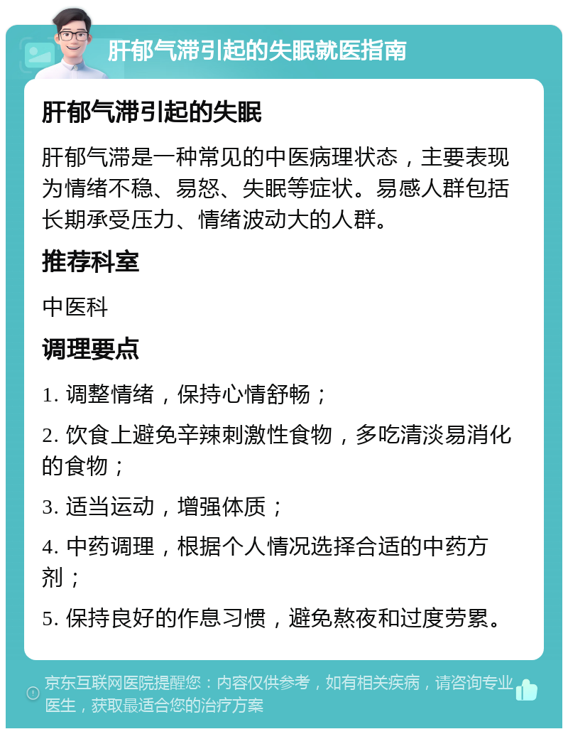 肝郁气滞引起的失眠就医指南 肝郁气滞引起的失眠 肝郁气滞是一种常见的中医病理状态，主要表现为情绪不稳、易怒、失眠等症状。易感人群包括长期承受压力、情绪波动大的人群。 推荐科室 中医科 调理要点 1. 调整情绪，保持心情舒畅； 2. 饮食上避免辛辣刺激性食物，多吃清淡易消化的食物； 3. 适当运动，增强体质； 4. 中药调理，根据个人情况选择合适的中药方剂； 5. 保持良好的作息习惯，避免熬夜和过度劳累。