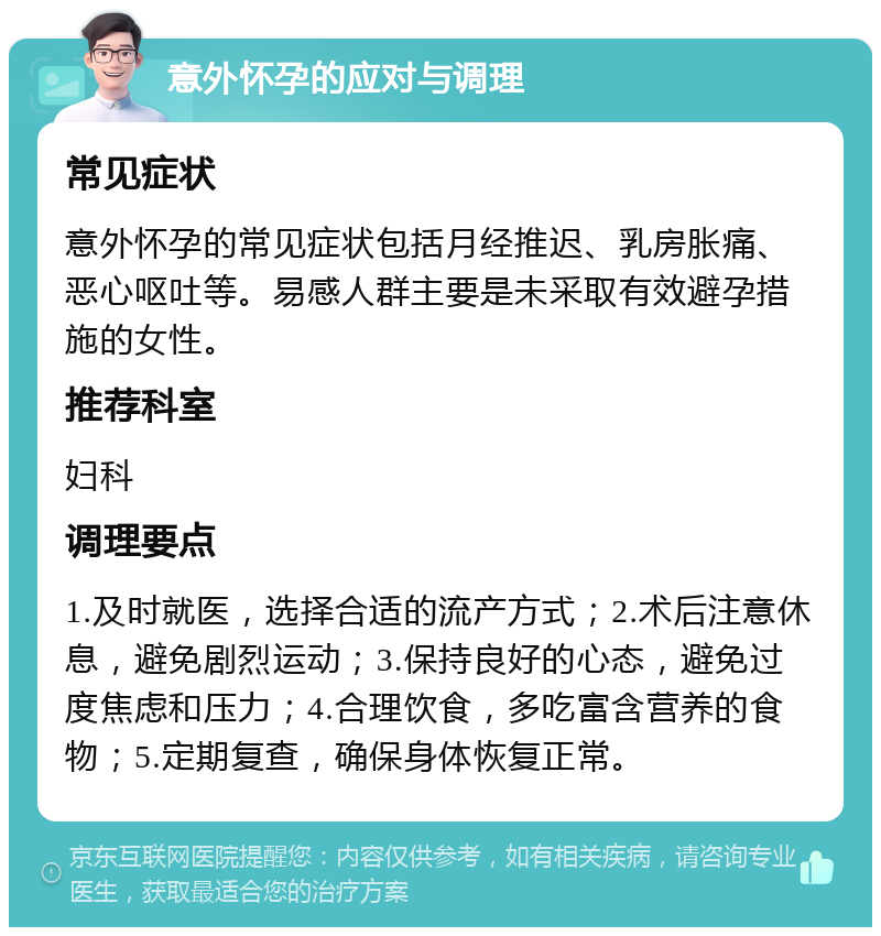 意外怀孕的应对与调理 常见症状 意外怀孕的常见症状包括月经推迟、乳房胀痛、恶心呕吐等。易感人群主要是未采取有效避孕措施的女性。 推荐科室 妇科 调理要点 1.及时就医，选择合适的流产方式；2.术后注意休息，避免剧烈运动；3.保持良好的心态，避免过度焦虑和压力；4.合理饮食，多吃富含营养的食物；5.定期复查，确保身体恢复正常。