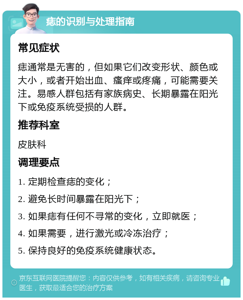 痣的识别与处理指南 常见症状 痣通常是无害的，但如果它们改变形状、颜色或大小，或者开始出血、瘙痒或疼痛，可能需要关注。易感人群包括有家族病史、长期暴露在阳光下或免疫系统受损的人群。 推荐科室 皮肤科 调理要点 1. 定期检查痣的变化； 2. 避免长时间暴露在阳光下； 3. 如果痣有任何不寻常的变化，立即就医； 4. 如果需要，进行激光或冷冻治疗； 5. 保持良好的免疫系统健康状态。