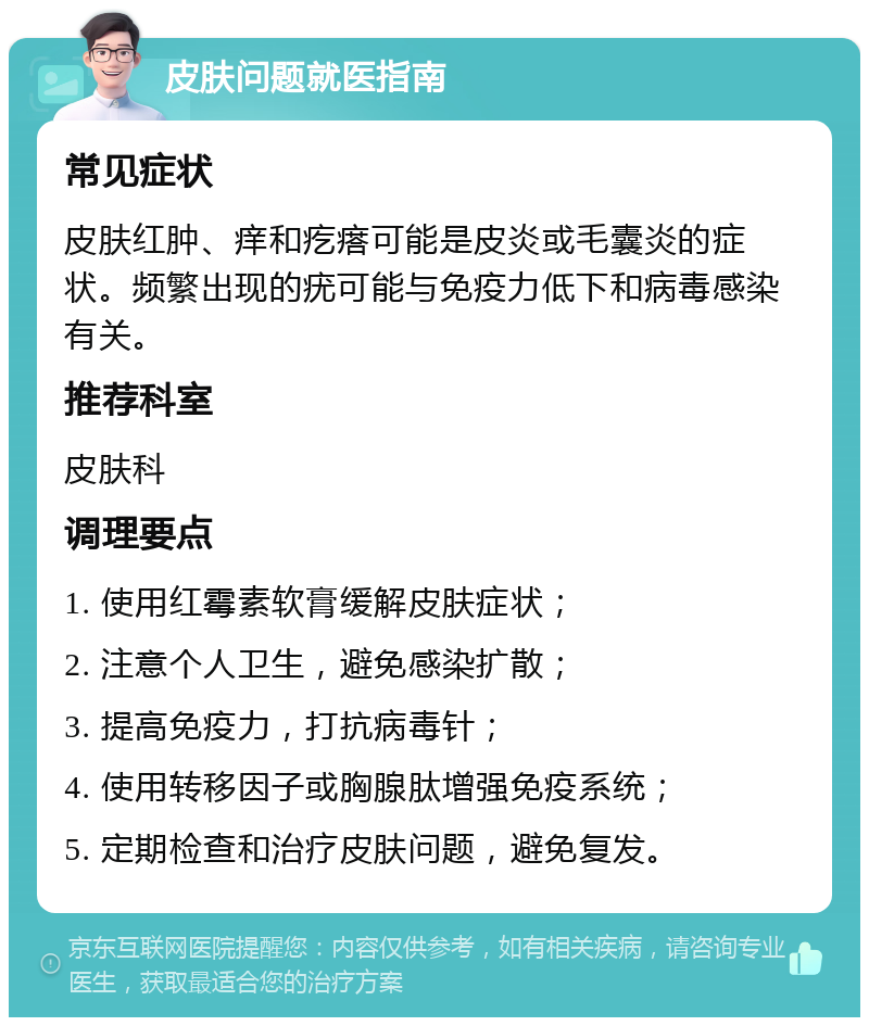 皮肤问题就医指南 常见症状 皮肤红肿、痒和疙瘩可能是皮炎或毛囊炎的症状。频繁出现的疣可能与免疫力低下和病毒感染有关。 推荐科室 皮肤科 调理要点 1. 使用红霉素软膏缓解皮肤症状； 2. 注意个人卫生，避免感染扩散； 3. 提高免疫力，打抗病毒针； 4. 使用转移因子或胸腺肽增强免疫系统； 5. 定期检查和治疗皮肤问题，避免复发。