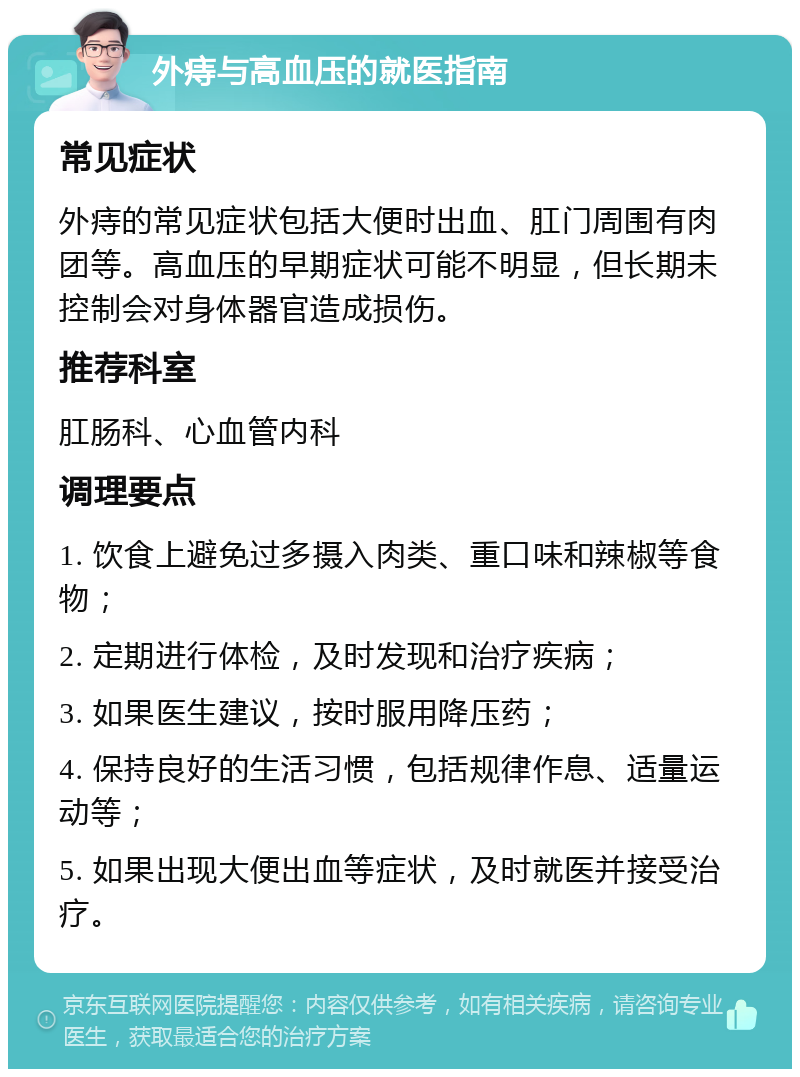 外痔与高血压的就医指南 常见症状 外痔的常见症状包括大便时出血、肛门周围有肉团等。高血压的早期症状可能不明显，但长期未控制会对身体器官造成损伤。 推荐科室 肛肠科、心血管内科 调理要点 1. 饮食上避免过多摄入肉类、重口味和辣椒等食物； 2. 定期进行体检，及时发现和治疗疾病； 3. 如果医生建议，按时服用降压药； 4. 保持良好的生活习惯，包括规律作息、适量运动等； 5. 如果出现大便出血等症状，及时就医并接受治疗。