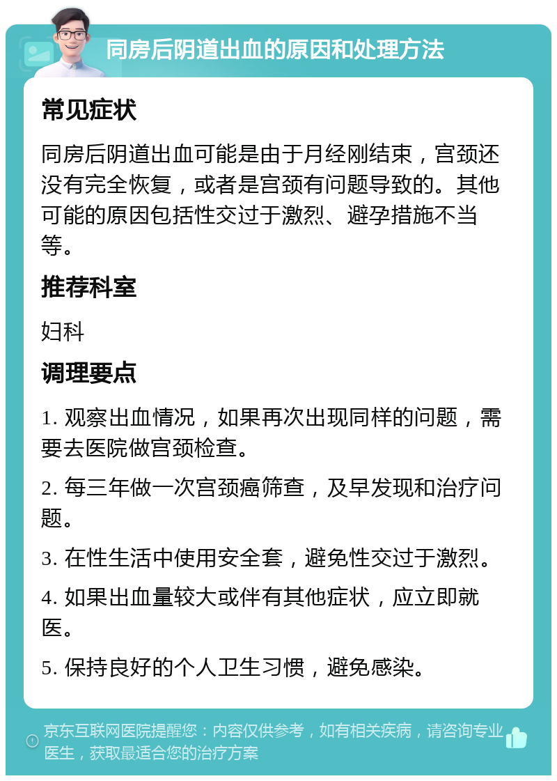 同房后阴道出血的原因和处理方法 常见症状 同房后阴道出血可能是由于月经刚结束，宫颈还没有完全恢复，或者是宫颈有问题导致的。其他可能的原因包括性交过于激烈、避孕措施不当等。 推荐科室 妇科 调理要点 1. 观察出血情况，如果再次出现同样的问题，需要去医院做宫颈检查。 2. 每三年做一次宫颈癌筛查，及早发现和治疗问题。 3. 在性生活中使用安全套，避免性交过于激烈。 4. 如果出血量较大或伴有其他症状，应立即就医。 5. 保持良好的个人卫生习惯，避免感染。