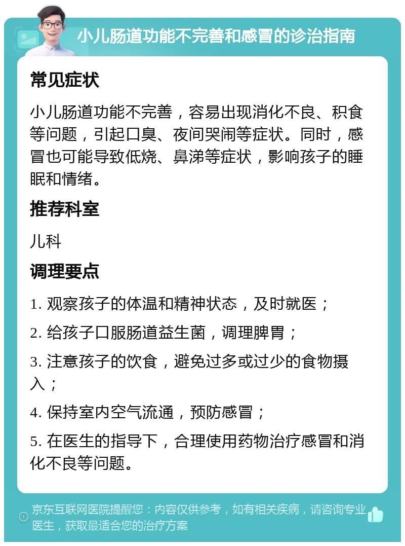 小儿肠道功能不完善和感冒的诊治指南 常见症状 小儿肠道功能不完善，容易出现消化不良、积食等问题，引起口臭、夜间哭闹等症状。同时，感冒也可能导致低烧、鼻涕等症状，影响孩子的睡眠和情绪。 推荐科室 儿科 调理要点 1. 观察孩子的体温和精神状态，及时就医； 2. 给孩子口服肠道益生菌，调理脾胃； 3. 注意孩子的饮食，避免过多或过少的食物摄入； 4. 保持室内空气流通，预防感冒； 5. 在医生的指导下，合理使用药物治疗感冒和消化不良等问题。