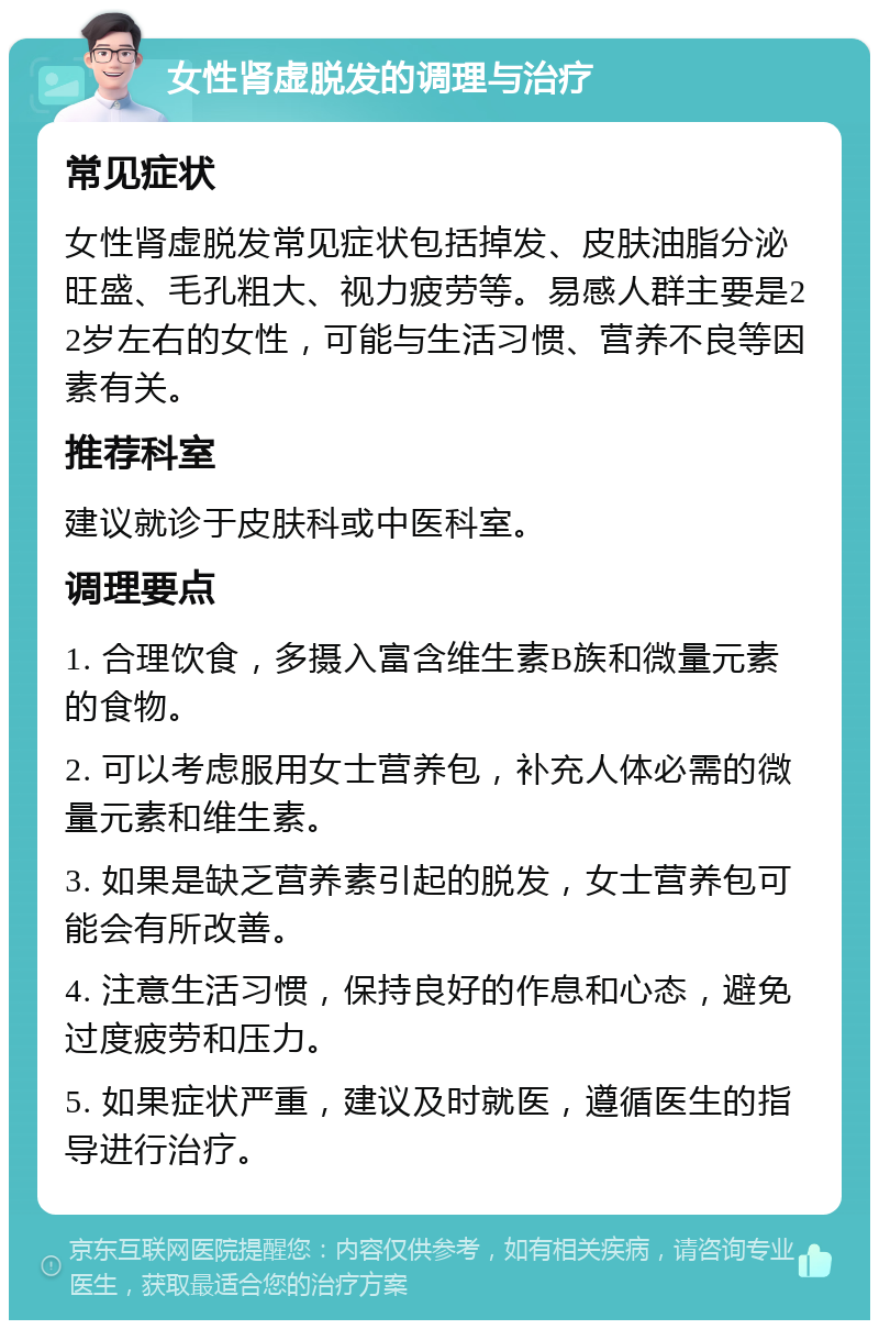 女性肾虚脱发的调理与治疗 常见症状 女性肾虚脱发常见症状包括掉发、皮肤油脂分泌旺盛、毛孔粗大、视力疲劳等。易感人群主要是22岁左右的女性，可能与生活习惯、营养不良等因素有关。 推荐科室 建议就诊于皮肤科或中医科室。 调理要点 1. 合理饮食，多摄入富含维生素B族和微量元素的食物。 2. 可以考虑服用女士营养包，补充人体必需的微量元素和维生素。 3. 如果是缺乏营养素引起的脱发，女士营养包可能会有所改善。 4. 注意生活习惯，保持良好的作息和心态，避免过度疲劳和压力。 5. 如果症状严重，建议及时就医，遵循医生的指导进行治疗。