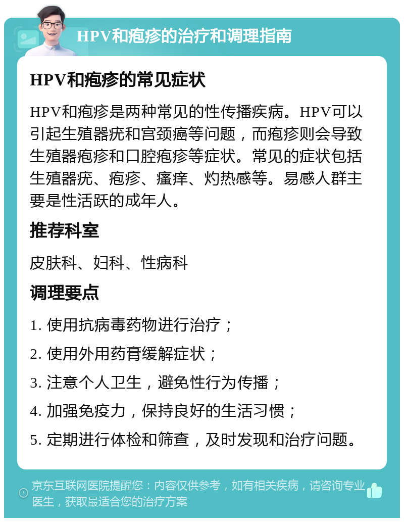 HPV和疱疹的治疗和调理指南 HPV和疱疹的常见症状 HPV和疱疹是两种常见的性传播疾病。HPV可以引起生殖器疣和宫颈癌等问题，而疱疹则会导致生殖器疱疹和口腔疱疹等症状。常见的症状包括生殖器疣、疱疹、瘙痒、灼热感等。易感人群主要是性活跃的成年人。 推荐科室 皮肤科、妇科、性病科 调理要点 1. 使用抗病毒药物进行治疗； 2. 使用外用药膏缓解症状； 3. 注意个人卫生，避免性行为传播； 4. 加强免疫力，保持良好的生活习惯； 5. 定期进行体检和筛查，及时发现和治疗问题。