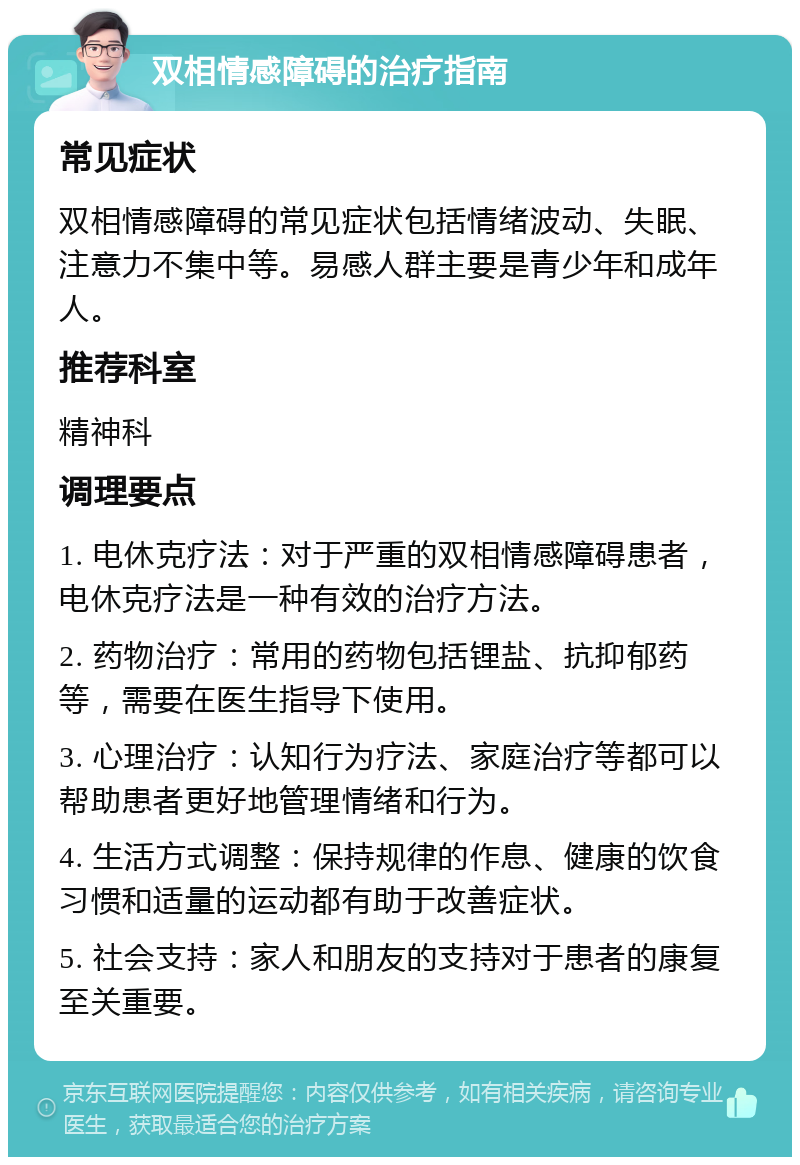 双相情感障碍的治疗指南 常见症状 双相情感障碍的常见症状包括情绪波动、失眠、注意力不集中等。易感人群主要是青少年和成年人。 推荐科室 精神科 调理要点 1. 电休克疗法：对于严重的双相情感障碍患者，电休克疗法是一种有效的治疗方法。 2. 药物治疗：常用的药物包括锂盐、抗抑郁药等，需要在医生指导下使用。 3. 心理治疗：认知行为疗法、家庭治疗等都可以帮助患者更好地管理情绪和行为。 4. 生活方式调整：保持规律的作息、健康的饮食习惯和适量的运动都有助于改善症状。 5. 社会支持：家人和朋友的支持对于患者的康复至关重要。