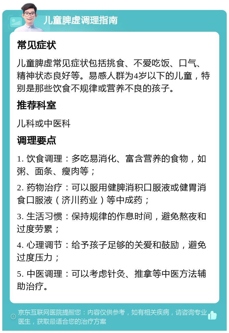 儿童脾虚调理指南 常见症状 儿童脾虚常见症状包括挑食、不爱吃饭、口气、精神状态良好等。易感人群为4岁以下的儿童，特别是那些饮食不规律或营养不良的孩子。 推荐科室 儿科或中医科 调理要点 1. 饮食调理：多吃易消化、富含营养的食物，如粥、面条、瘦肉等； 2. 药物治疗：可以服用健脾消积口服液或健胃消食口服液（济川药业）等中成药； 3. 生活习惯：保持规律的作息时间，避免熬夜和过度劳累； 4. 心理调节：给予孩子足够的关爱和鼓励，避免过度压力； 5. 中医调理：可以考虑针灸、推拿等中医方法辅助治疗。