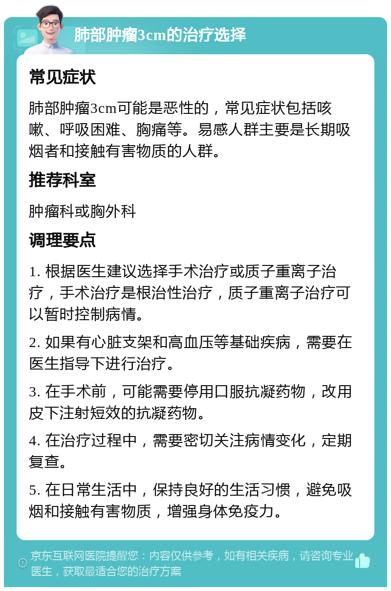 肺部肿瘤3cm的治疗选择 常见症状 肺部肿瘤3cm可能是恶性的，常见症状包括咳嗽、呼吸困难、胸痛等。易感人群主要是长期吸烟者和接触有害物质的人群。 推荐科室 肿瘤科或胸外科 调理要点 1. 根据医生建议选择手术治疗或质子重离子治疗，手术治疗是根治性治疗，质子重离子治疗可以暂时控制病情。 2. 如果有心脏支架和高血压等基础疾病，需要在医生指导下进行治疗。 3. 在手术前，可能需要停用口服抗凝药物，改用皮下注射短效的抗凝药物。 4. 在治疗过程中，需要密切关注病情变化，定期复查。 5. 在日常生活中，保持良好的生活习惯，避免吸烟和接触有害物质，增强身体免疫力。